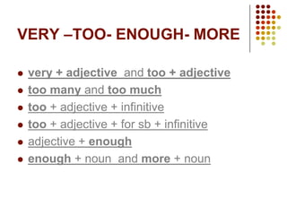VERY –TOO- ENOUGH- MORE

   very + adjective and too + adjective
   too many and too much
   too + adjective + infinitive
   too + adjective + for sb + infinitive
   adjective + enough
   enough + noun and more + noun
 