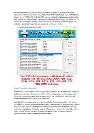 VeryUtils BatchPrint is a batch printing software for Windows to batch print multiple
documents in different formats such as PDF, HTML, WORD DOC/DOCX, Excel XLSX/XLS/CSV,
PowerPoint PPT/PPTX, JPG, PNG, GIF, TIFF, and more. BatchPrint allows you to add multiple
files in batch and then send each file to the printer one by one automatically. BatchPrint has
an easy-to-use Windows interface where you can set the printing orientation, paper size,
and other options before print these documents to Windows Printers.
https://veryutils.com/batchprint
BatchPrint is a software that allows you to print multiple files in over 90 different formats in
just three simple steps. First, you can add your files to the program and choose a printer.
Then, you can customize your print settings and click the PRINT button. BatchPrint will
handle the rest while you can focus on other tasks.
With BatchPrint software, you can save time and effort by printing multiple PDFs or other
documents all at once. No more opening file after file individually to print them out. Imagine
how much time it would take to print hundreds of files within multiple folders manually!
Instead, simply add your files to the program's list, choose a printing device, and press the
"Start Printing" button. You won't have to open a PDF viewer, text editor, or other
application every time you need to print a document.
 