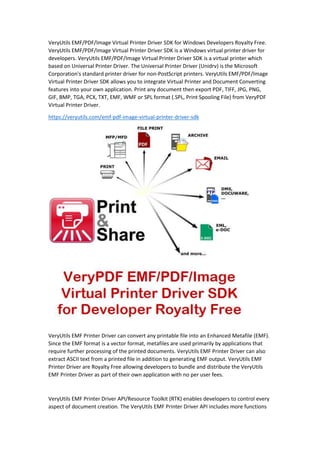 VeryUtils EMF/PDF/Image Virtual Printer Driver SDK for Windows Developers Royalty Free.
VeryUtils EMF/PDF/Image Virtual Printer Driver SDK is a Windows virtual printer driver for
developers. VeryUtils EMF/PDF/Image Virtual Printer Driver SDK is a virtual printer which
based on Universal Printer Driver. The Universal Printer Driver (Unidrv) is the Microsoft
Corporation's standard printer driver for non-PostScript printers. VeryUtils EMF/PDF/Image
Virtual Printer Driver SDK allows you to integrate Virtual Printer and Document Converting
features into your own application. Print any document then export PDF, TIFF, JPG, PNG,
GIF, BMP, TGA, PCX, TXT, EMF, WMF or SPL format (.SPL, Print Spooling File) from VeryPDF
Virtual Printer Driver.
https://veryutils.com/emf-pdf-image-virtual-printer-driver-sdk
VeryUtils EMF Printer Driver can convert any printable file into an Enhanced Metafile (EMF).
Since the EMF format is a vector format, metafiles are used primarily by applications that
require further processing of the printed documents. VeryUtils EMF Printer Driver can also
extract ASCII text from a printed file in addition to generating EMF output. VeryUtils EMF
Printer Driver are Royalty Free allowing developers to bundle and distribute the VeryUtils
EMF Printer Driver as part of their own application with no per user fees.
VeryUtils EMF Printer Driver API/Resource Toolkit (RTK) enables developers to control every
aspect of document creation. The VeryUtils EMF Printer Driver API includes more functions
 