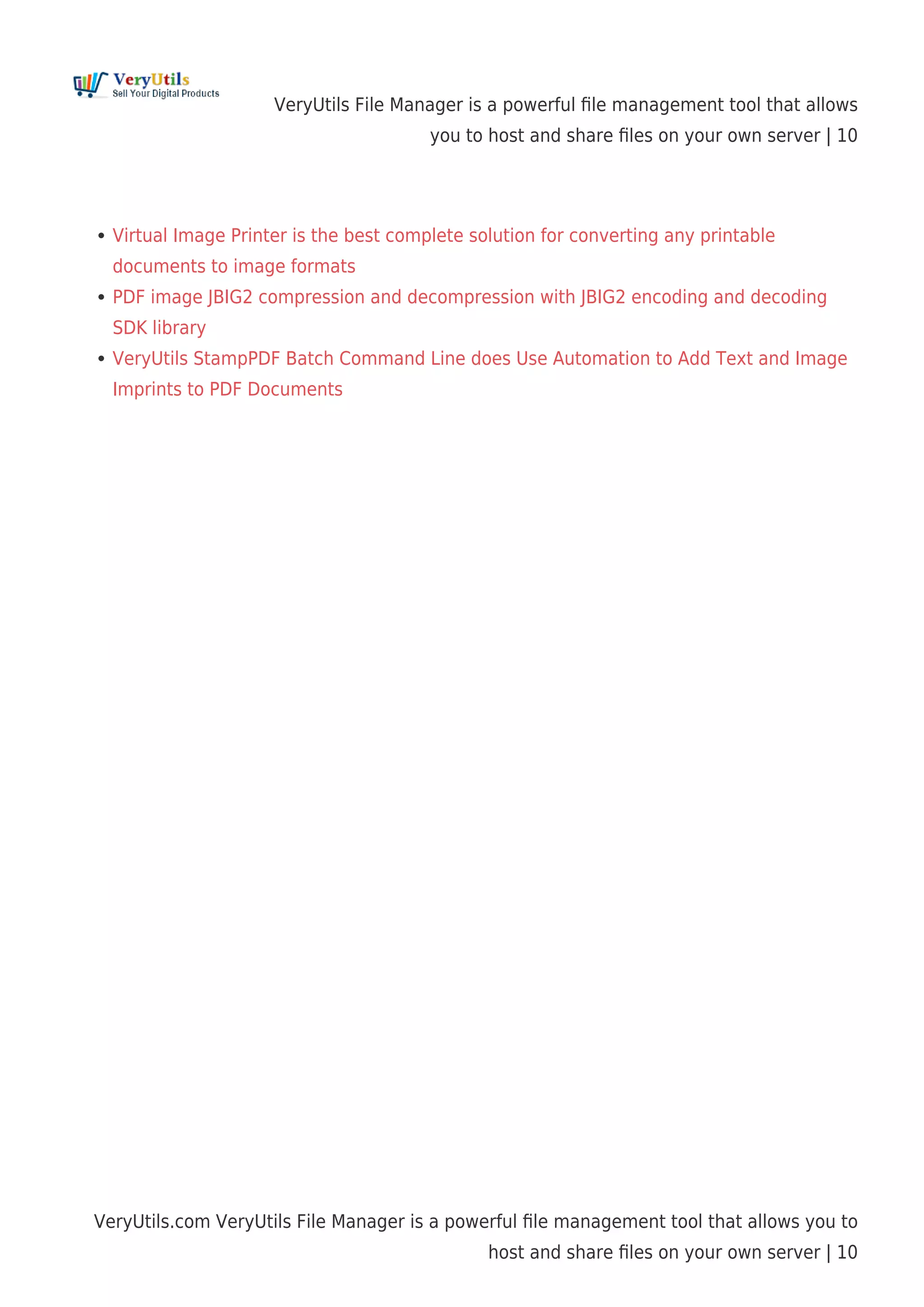VeryUtils File Manager is a powerful ﬁle management tool that allows
you to host and share ﬁles on your own server | 10
VeryUtils.com VeryUtils File Manager is a powerful ﬁle management tool that allows you to
host and share ﬁles on your own server | 10
Virtual Image Printer is the best complete solution for converting any printable
documents to image formats
PDF image JBIG2 compression and decompression with JBIG2 encoding and decoding
SDK library
VeryUtils StampPDF Batch Command Line does Use Automation to Add Text and Image
Imprints to PDF Documents
 