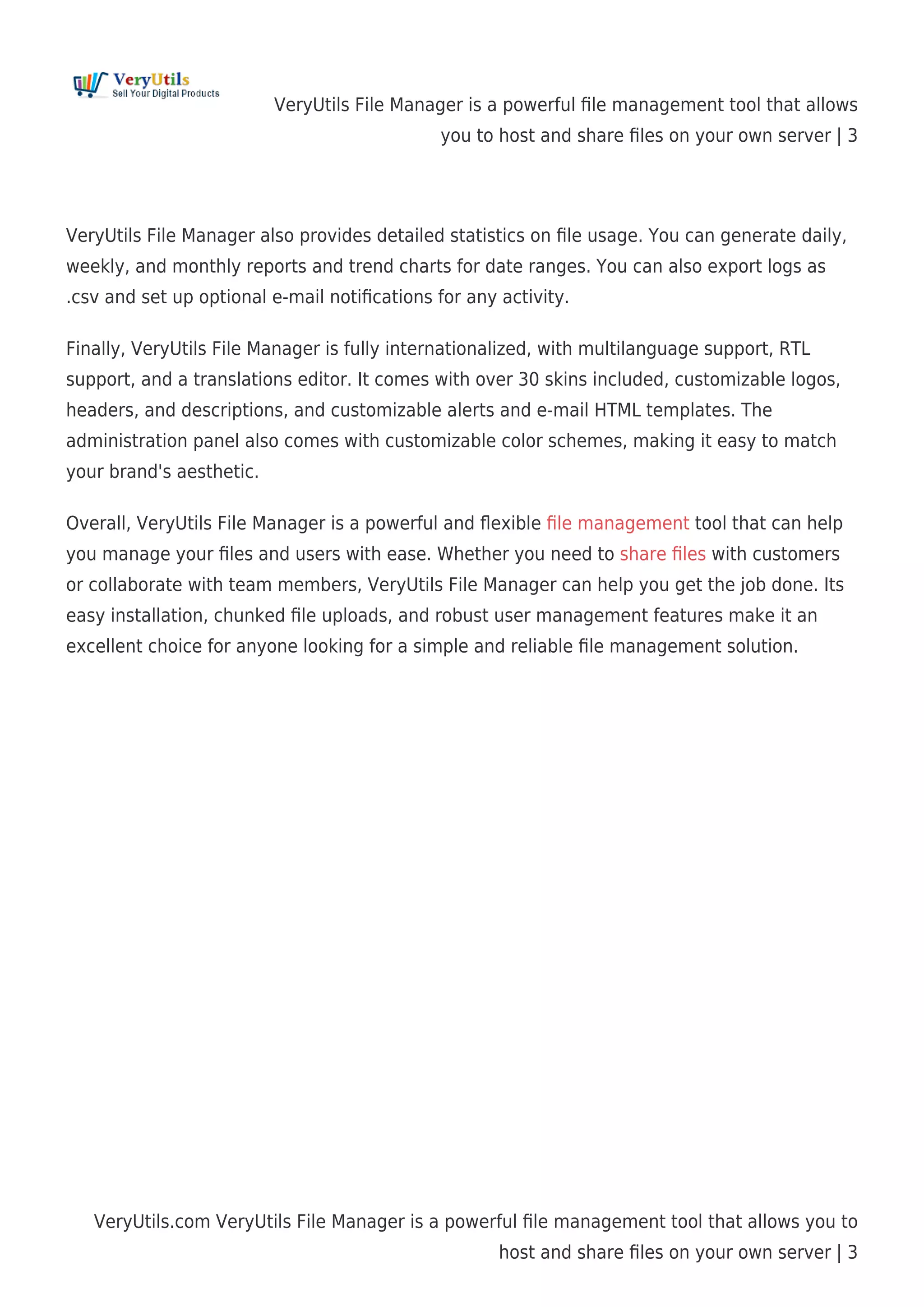VeryUtils File Manager is a powerful ﬁle management tool that allows
you to host and share ﬁles on your own server | 3
VeryUtils.com VeryUtils File Manager is a powerful ﬁle management tool that allows you to
host and share ﬁles on your own server | 3
VeryUtils File Manager also provides detailed statistics on ﬁle usage. You can generate daily,
weekly, and monthly reports and trend charts for date ranges. You can also export logs as
.csv and set up optional e-mail notiﬁcations for any activity.
Finally, VeryUtils File Manager is fully internationalized, with multilanguage support, RTL
support, and a translations editor. It comes with over 30 skins included, customizable logos,
headers, and descriptions, and customizable alerts and e-mail HTML templates. The
administration panel also comes with customizable color schemes, making it easy to match
your brand's aesthetic.
Overall, VeryUtils File Manager is a powerful and ﬂexible ﬁle management tool that can help
you manage your ﬁles and users with ease. Whether you need to share ﬁles with customers
or collaborate with team members, VeryUtils File Manager can help you get the job done. Its
easy installation, chunked ﬁle uploads, and robust user management features make it an
excellent choice for anyone looking for a simple and reliable ﬁle management solution.
 