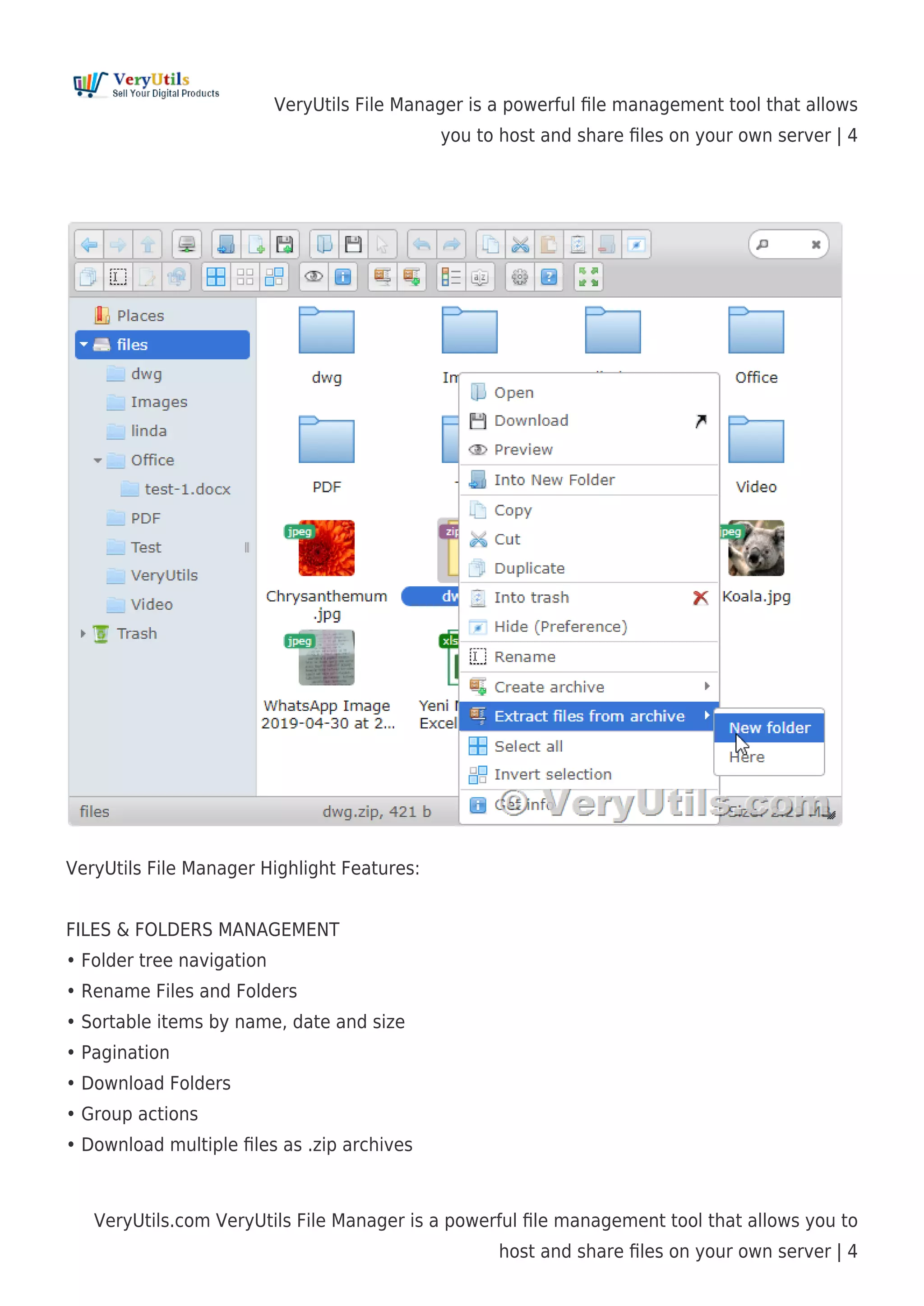 VeryUtils File Manager is a powerful ﬁle management tool that allows
you to host and share ﬁles on your own server | 4
VeryUtils.com VeryUtils File Manager is a powerful ﬁle management tool that allows you to
host and share ﬁles on your own server | 4
VeryUtils File Manager Highlight Features:
FILES & FOLDERS MANAGEMENT
• Folder tree navigation
• Rename Files and Folders
• Sortable items by name, date and size
• Pagination
• Download Folders
• Group actions
• Download multiple ﬁles as .zip archives
 
