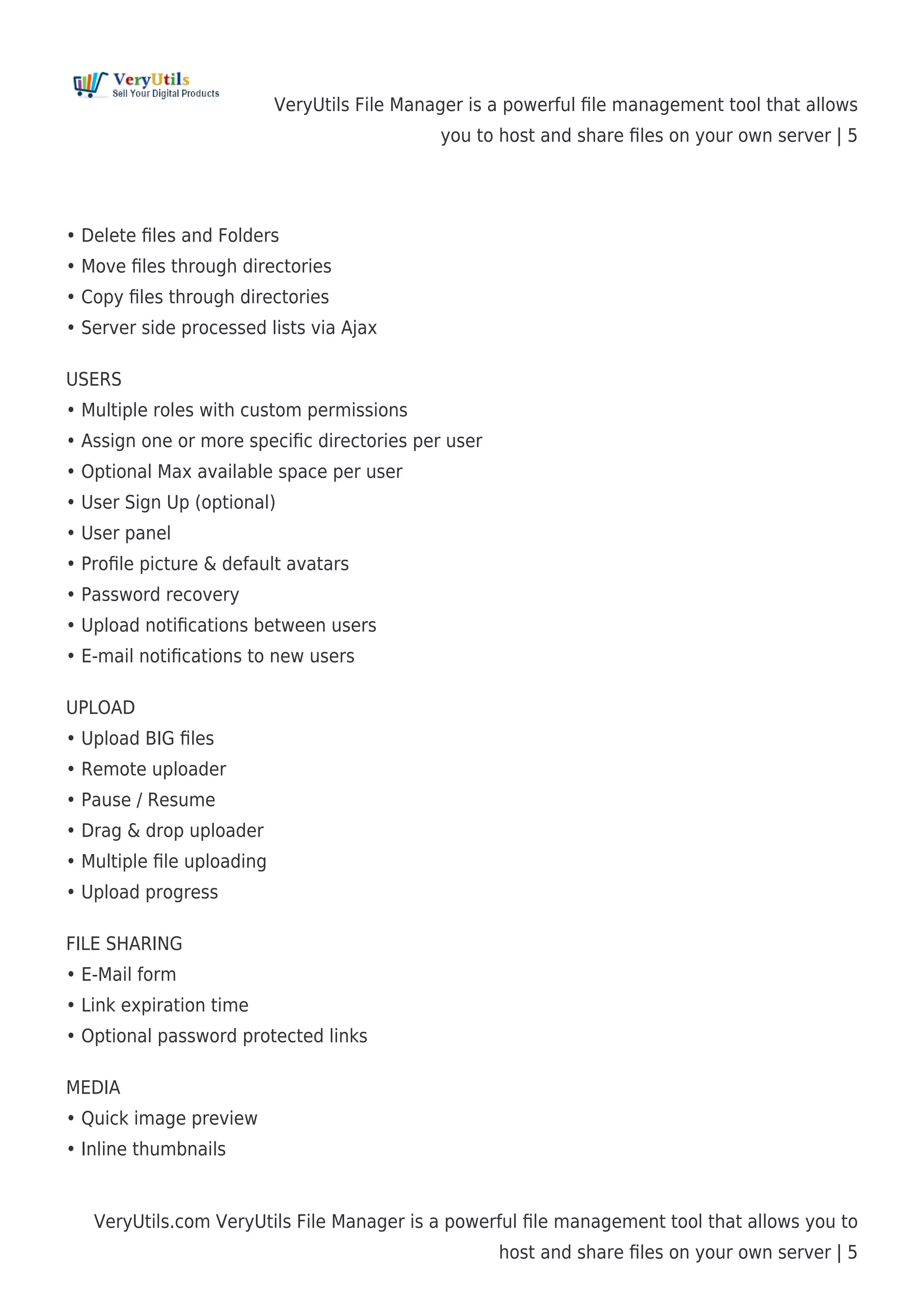 VeryUtils File Manager is a powerful ﬁle management tool that allows
you to host and share ﬁles on your own server | 5
VeryUtils.com VeryUtils File Manager is a powerful ﬁle management tool that allows you to
host and share ﬁles on your own server | 5
• Delete ﬁles and Folders
• Move ﬁles through directories
• Copy ﬁles through directories
• Server side processed lists via Ajax
USERS
• Multiple roles with custom permissions
• Assign one or more speciﬁc directories per user
• Optional Max available space per user
• User Sign Up (optional)
• User panel
• Proﬁle picture & default avatars
• Password recovery
• Upload notiﬁcations between users
• E-mail notiﬁcations to new users
UPLOAD
• Upload BIG ﬁles
• Remote uploader
• Pause / Resume
• Drag & drop uploader
• Multiple ﬁle uploading
• Upload progress
FILE SHARING
• E-Mail form
• Link expiration time
• Optional password protected links
MEDIA
• Quick image preview
• Inline thumbnails
 