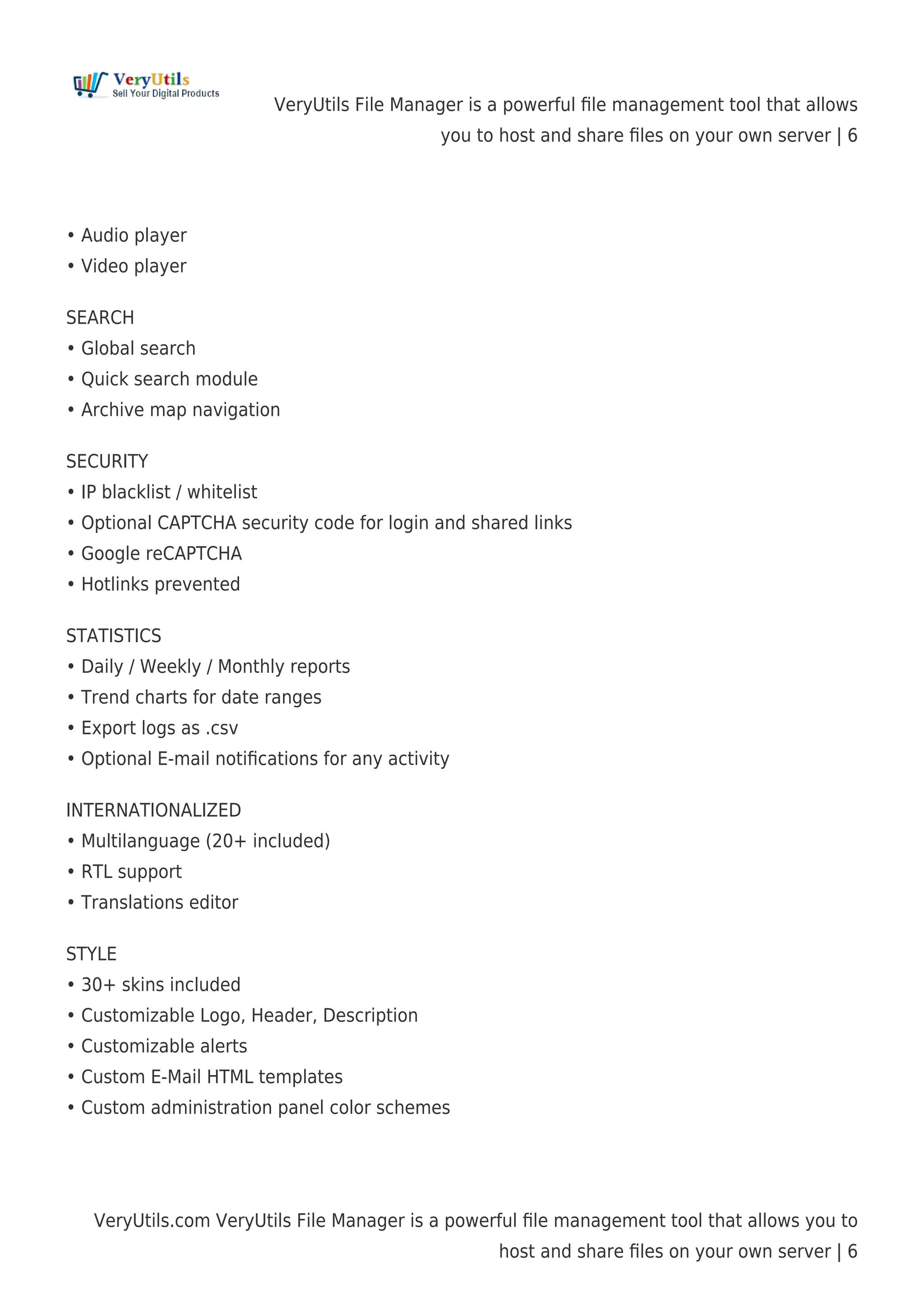 VeryUtils File Manager is a powerful ﬁle management tool that allows
you to host and share ﬁles on your own server | 6
VeryUtils.com VeryUtils File Manager is a powerful ﬁle management tool that allows you to
host and share ﬁles on your own server | 6
• Audio player
• Video player
SEARCH
• Global search
• Quick search module
• Archive map navigation
SECURITY
• IP blacklist / whitelist
• Optional CAPTCHA security code for login and shared links
• Google reCAPTCHA
• Hotlinks prevented
STATISTICS
• Daily / Weekly / Monthly reports
• Trend charts for date ranges
• Export logs as .csv
• Optional E-mail notiﬁcations for any activity
INTERNATIONALIZED
• Multilanguage (20+ included)
• RTL support
• Translations editor
STYLE
• 30+ skins included
• Customizable Logo, Header, Description
• Customizable alerts
• Custom E-Mail HTML templates
• Custom administration panel color schemes
 