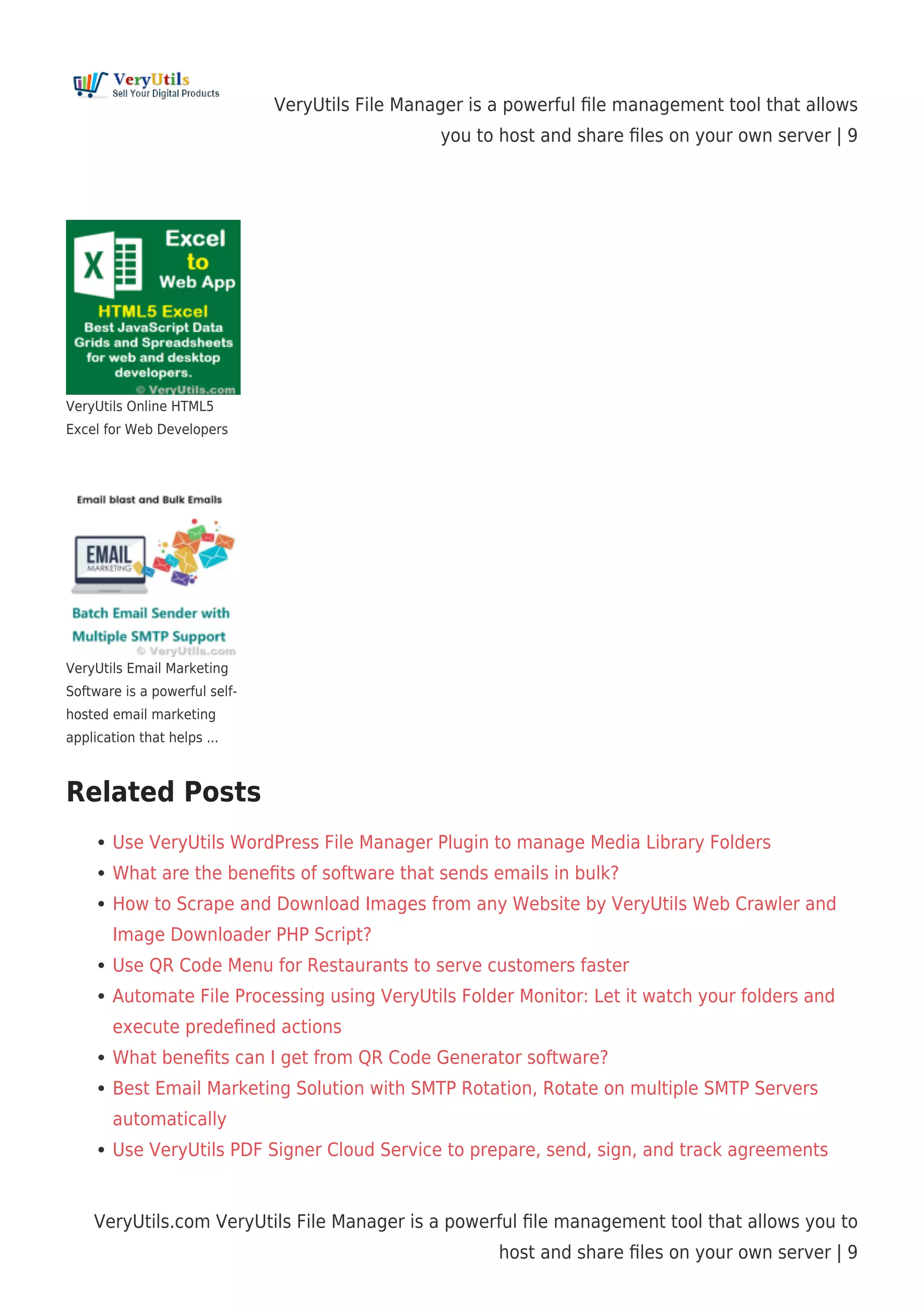 VeryUtils File Manager is a powerful ﬁle management tool that allows
you to host and share ﬁles on your own server | 9
VeryUtils.com VeryUtils File Manager is a powerful ﬁle management tool that allows you to
host and share ﬁles on your own server | 9
VeryUtils Online HTML5
Excel for Web Developers
VeryUtils Email Marketing
Software is a powerful self-
hosted email marketing
application that helps ...
Related Posts
Use VeryUtils WordPress File Manager Plugin to manage Media Library Folders
What are the beneﬁts of software that sends emails in bulk?
How to Scrape and Download Images from any Website by VeryUtils Web Crawler and
Image Downloader PHP Script?
Use QR Code Menu for Restaurants to serve customers faster
Automate File Processing using VeryUtils Folder Monitor: Let it watch your folders and
execute predeﬁned actions
What beneﬁts can I get from QR Code Generator software?
Best Email Marketing Solution with SMTP Rotation, Rotate on multiple SMTP Servers
automatically
Use VeryUtils PDF Signer Cloud Service to prepare, send, sign, and track agreements
 