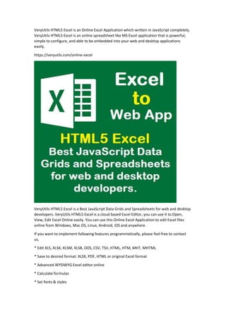 VeryUtils HTML5 Excel is an Online Excel Application which written in JavaScript completely.
VeryUtils HTML5 Excel is an online spreadsheet like MS Excel application that is powerful,
simple to configure, and able to be embedded into your web and desktop applications
easily.
https://veryutils.com/online-excel
VeryUtils HTML5 Excel is a Best JavaScript Data Grids and Spreadsheets for web and desktop
developers. VeryUtils HTML5 Excel is a cloud based Excel Editor, you can use it to Open,
View, Edit Excel Online easily. You can use this Online Excel Application to edit Excel files
online from Windows, Mac OS, Linux, Android, iOS and anywhere.
If you want to implement following features programmatically, please feel free to contact
us,
* Edit XLS, XLSX, XLSM, XLSB, ODS, CSV, TSV, HTML, HTM, MHT, MHTML
* Save to desired format: XLSX, PDF, HTML or original Excel format
* Advanced WYSIWYG Excel editor online
* Calculate formulas
* Set fonts & styles
 