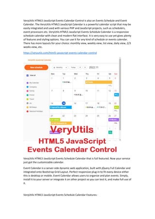 VeryUtils HTML5 JavaScript Events Calendar Control is also an Events Schedule and Event
Calendar. The VeryUtils HTML5 JavaScript Calendar is a powerful calendar script that may be
easily integrated and used with various PHP and JavaScript projects, such as schedulers,
event processors etc. VeryUtils HTML5 JavaScript Events Schedule Calendar is a responsive
schedule calendar with clean and modern flat interface. It is very easy to use yet gives plenty
of features and styling options. You can use it for any kind of schedule or events calendar.
There has more layouts for your choice: monthly view, weekly view, list view, daily view, 2/3
weeks view, etc.
https://veryutils.com/html5-javascript-events-calendar-control
VeryUtils HTML5 JavaScript Events Schedule Calendar that is full featured. Now your service
just got the customizable calendar.
Event Calendar is a server-side dynamic web application, built with jQuery Full Calendar and
integrated onto Bootstrap Grid Layout. Perfect responsive plug-in to fit every device either
this is desktop or mobile. Event Calendar allows users to organize and plan events. Simply,
install it to your server or integrate it on other project so you can test it, and make full use of
it.
VeryUtils HTML5 JavaScript Events Schedule Calendar Features:
 