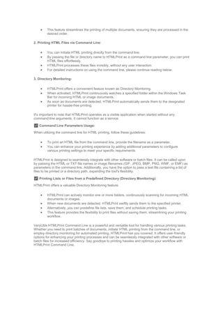  This feature streamlines the printing of multiple documents, ensuring they are processed in the
desired order.
2. Printing HTML Files via Command Line:
 You can initiate HTML printing directly from the command line.
 By passing the file or directory name to HTMLPrint as a command line parameter, you can print
HTML files effortlessly.
 HTMLPrint processes these files invisibly, without any user interaction.
 For detailed instructions on using the command line, please continue reading below.
3. Directory Monitoring:
 HTMLPrint offers a convenient feature known as Directory Monitoring.
 When activated, HTMLPrint continuously watches a specified folder within the Windows Task
Bar for incoming HTML or image documents.
 As soon as documents are detected, HTMLPrint automatically sends them to the designated
printer for hassle-free printing.
It's important to note that HTMLPrint operates as a visible application when started without any
command-line arguments. It cannot function as a service.
✅ Command Line Parameters Usage:
When utilizing the command line for HTML printing, follow these guidelines:
 To print an HTML file from the command line, provide the filename as a parameter.
 You can enhance your printing experience by adding additional parameters to configure
various printing settings to meet your specific requirements.
HTMLPrint is designed to seamlessly integrate with other software or batch files. It can be called upon
by passing the HTML or TXT file names or image filenames (GIF, JPEG, BMP, PNG, WMF, or EMF) as
parameters in the command line. Additionally, you have the option to pass a text file containing a list of
files to be printed or a directory path, expanding the tool's flexibility.
✅ Printing Lists or Files from a Predefined Directory (Directory Monitoring):
HTMLPrint offers a valuable Directory Monitoring feature:
 HTMLPrint can actively monitor one or more folders, continuously scanning for incoming HTML
documents or images.
 When new documents are detected, HTMLPrint swiftly sends them to the specified printer.
 Alternatively, you can predefine file lists, save them, and schedule printing tasks.
 This feature provides the flexibility to print files without saving them, streamlining your printing
workflow.
VeryUtils HTMLPrint Command Line is a powerful and versatile tool for handling various printing tasks.
Whether you need to print batches of documents, initiate HTML printing from the command line, or
employ directory monitoring for automated printing, HTMLPrint has you covered. It offers user-friendly
options for enhancing your printing processes and can be seamlessly integrated with other software or
batch files for increased efficiency. Say goodbye to printing hassles and optimize your workflow with
HTMLPrint Command Line.
 
