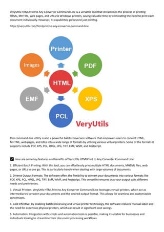 VeryUtils HTMLPrint to Any Converter Command Line is a versatile tool that streamlines the process of printing
HTML, MHTML, web pages, and URLs to Windows printers, saving valuable time by eliminating the need to print each
document individually. However, its capabilities go beyond just printing.
https://veryutils.com/htmlprint-to-any-converter-command-line
This command-line utility is also a powerful batch conversion software that empowers users to convert HTML,
MHTML, web pages, and URLs into a wide range of formats by utilizing various virtual printers. Some of the formats it
supports include PDF, XPS, PCL, HPGL, JPG, TIFF, EMF, WMF, and Postscript.
✅ Here are some key features and benefits of VeryUtils HTMLPrint to Any Converter Command Line:
1. Efficient Batch Printing: With this tool, you can effortlessly print multiple HTML documents, MHTML files, web
pages, or URLs in one go. This is particularly handy when dealing with large volumes of documents.
2. Diverse Output Formats: The software offers the flexibility to convert your documents into various formats like
PDF, XPS, PCL, HPGL, JPG, TIFF, EMF, WMF, and Postscript. This versatility ensures that your output suits different
needs and preferences.
3. Virtual Printers: VeryUtils HTMLPrint to Any Converter Command Line leverages virtual printers, which act as
intermediaries between your documents and the desired output format. This allows for seamless and customizable
conversions.
4. Cost-Effective: By enabling batch processing and virtual printer technology, the software reduces manual labor and
the need for expensive physical printers, which can result in significant cost savings.
5. Automation: Integration with scripts and automation tools is possible, making it suitable for businesses and
individuals looking to streamline their document processing workflows.
 