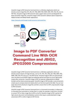 VeryUtils Image to PDF Converter Command Line is a Windows Application which can
directly convert image files (TIF, JPG, GIF, PNG, BMP, PSD, WMF, EMF, PDF, PCX, PIC, etc.) to
PDF files. VeryUtils Image to PDF Converter does support skew-correct and despeckle for
black and white image files. VeryUtils Image to PDF Converter software doesn't depend on
Adobe Acrobat and Adobe Reader applications.
https://veryutils.com/image-to-pdf-converter-command-line
VeryUtils Image to PDF Converter Command Line is a Windows application which can
directly convert dozens of image formats, such as TIF, TIFF, JPG, JPEG, GIF, PNG, BMP, PSD,
WMF, EMF, PCX, PIC and so on, into PDF format. VeryUtils Image to PDF can automatically
clear and skew-correct B/W images by employing special techniques to insure high quality
output after conversion. VeryUtils Image to PDF can operate independently of Adobe
Acrobat and has faster processing speed. VeryUtils Image to PDF provides a very convenient,
simple way to compose electronic books which can then be issued to the Web. You can scan
paper documents directly to image files and then convert them to PDF using VeryUtils Image
to PDF Converter.
VeryUtils Image to PDF Converter Command Line is a Command Line product, it allows you
to manually issue commands or include them in scripts, for example, a web site or intranet
to convert TIFF or other image files to PDF on the fly. VeryUtils Image to PDF is perfect for
high-volume document archive/database systems that require unattended batch image
conversions (TIFF or other images) to PDF format.
 