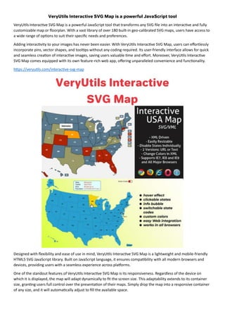 VeryUtils Interactive SVG Map is a powerful JavaScript tool that transforms any SVG file into an interactive and fully
customizable map or floorplan. With a vast library of over 180 built-in geo-calibrated SVG maps, users have access to
a wide range of options to suit their specific needs and preferences.
Adding interactivity to your images has never been easier. With VeryUtils Interactive SVG Map, users can effortlessly
incorporate pins, vector shapes, and tooltips without any coding required. Its user-friendly interface allows for quick
and seamless creation of interactive images, saving users valuable time and effort. Moreover, VeryUtils Interactive
SVG Map comes equipped with its own feature-rich web app, offering unparalleled convenience and functionality.
https://veryutils.com/interactive-svg-map
Designed with flexibility and ease of use in mind, VeryUtils Interactive SVG Map is a lightweight and mobile-friendly
HTML5 SVG JavaScript library. Built on JavaScript language, it ensures compatibility with all modern browsers and
devices, providing users with a seamless experience across platforms.
One of the standout features of VeryUtils Interactive SVG Map is its responsiveness. Regardless of the device on
which it is displayed, the map will adapt dynamically to fit the screen size. This adaptability extends to its container
size, granting users full control over the presentation of their maps. Simply drop the map into a responsive container
of any size, and it will automatically adjust to fill the available space.
 