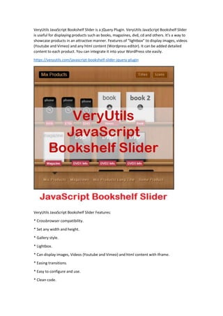 VeryUtils JavaScript Bookshelf Slider is a jQuery Plugin. VeryUtils JavaScript Bookshelf Slider
is useful for displaying products such as books, magazines, dvd, cd and others. It’s a way to
showcase products in an attractive manner. Features of "lightbox" to display images, videos
(Youtube and Vimeo) and any html content (Wordpress editor). It can be added detailed
content to each product. You can integrate it into your WordPress site easily.
https://veryutils.com/javascript-bookshelf-slider-jquery-plugin
VeryUtils JavaScript Bookshelf Slider Features:
* Crossbrowser compatibility.
* Set any width and height.
* Gallery style.
* Lightbox.
* Can display images, Videos (Youtube and Vimeo) and html content with Iframe.
* Easing transitions.
* Easy to configure and use.
* Clean code.
 
