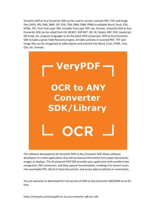 VeryUtils OCR to Any Converter SDK can be used to convert scanned PDF, TIFF and Image
files (JPEG, JPG, PNG, BMP, GIF, PCX, TGA, PBM, PNM, PPM) to editable Word, Excel, CSV,
HTML, TXT, Pure Text Layer PDF, Invisible Text Layer PDF, etc. formats. VeryUtils OCR to Any
Converter SDK can be called from C#, VB.NET, ASP.NET, VB, VC, Delphi, ASP, PHP, JavaScript,
VB Script, etc. program languages to do the batch OCR conversion. OCR to Any Converter
SDK includes a great Table Recovery Engine, all table contents in scanned PDF, TIFF and
Image files can be recognized as table objects and inserted into Word, Excel, HTML, Text,
CSV, etc. formats.
The software development kit VeryUtils OCR to Any Converter SDK allows software
developers to create applications that extract textual information from paper documents,
images or displays. This AI-powered OCR SDK provides your application with excellent text
recognition, PDF conversion, and data capture functionalities, enabling it to convert scans
into searchable PDF, Word or Excel documents, and access data on photos or screenshots.
You are welcome to download the trial version of OCR to Any Converter SDK/COM to try for
free,
https://veryutils.com/verypdf-ocr-to-any-converter-sdk-ocr-sdk
 