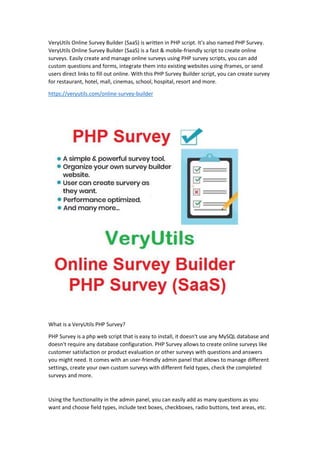 VeryUtils Online Survey Builder (SaaS) is written in PHP script. It's also named PHP Survey.
VeryUtils Online Survey Builder (SaaS) is a fast & mobile-friendly script to create online
surveys. Easily create and manage online surveys using PHP survey scripts, you can add
custom questions and forms, integrate them into existing websites using iframes, or send
users direct links to fill out online. With this PHP Survey Builder script, you can create survey
for restaurant, hotel, mall, cinemas, school, hospital, resort and more.
https://veryutils.com/online-survey-builder
What is a VeryUtils PHP Survey?
PHP Survey is a php web script that is easy to install, it doesn't use any MySQL database and
doesn't require any database configuration. PHP Survey allows to create online surveys like
customer satisfaction or product evaluation or other surveys with questions and answers
you might need. It comes with an user-friendly admin panel that allows to manage different
settings, create your own custom surveys with different field types, check the completed
surveys and more.
Using the functionality in the admin panel, you can easily add as many questions as you
want and choose field types, include text boxes, checkboxes, radio buttons, text areas, etc.
 