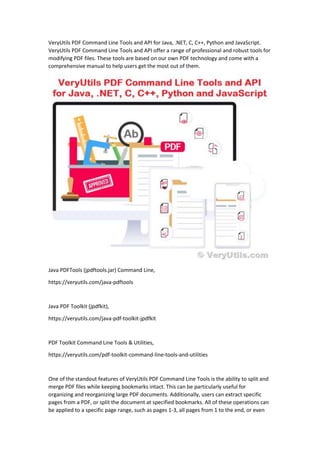 VeryUtils PDF Command Line Tools and API for Java, .NET, C, C++, Python and JavaScript.
VeryUtils PDF Command Line Tools and API offer a range of professional and robust tools for
modifying PDF files. These tools are based on our own PDF technology and come with a
comprehensive manual to help users get the most out of them.
Java PDFTools (jpdftools.jar) Command Line,
https://veryutils.com/java-pdftools
Java PDF Toolkit (jpdfkit),
https://veryutils.com/java-pdf-toolkit-jpdfkit
PDF Toolkit Command Line Tools & Utilities,
https://veryutils.com/pdf-toolkit-command-line-tools-and-utilities
One of the standout features of VeryUtils PDF Command Line Tools is the ability to split and
merge PDF files while keeping bookmarks intact. This can be particularly useful for
organizing and reorganizing large PDF documents. Additionally, users can extract specific
pages from a PDF, or split the document at specified bookmarks. All of these operations can
be applied to a specific page range, such as pages 1-3, all pages from 1 to the end, or even
 