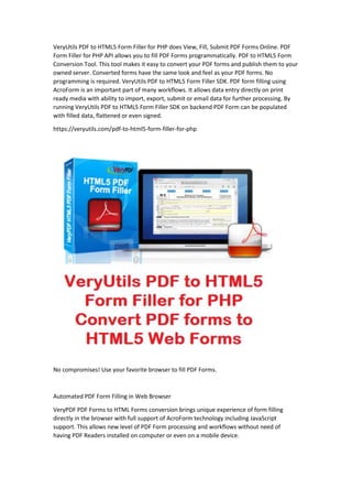 VeryUtils PDF to HTML5 Form Filler for PHP does View, Fill, Submit PDF Forms Online. PDF
Form Filler for PHP API allows you to fill PDF Forms programmatically. PDF to HTML5 Form
Conversion Tool. This tool makes it easy to convert your PDF forms and publish them to your
owned server. Converted forms have the same look and feel as your PDF forms. No
programming is required. VeryUtils PDF to HTML5 Form Filler SDK. PDF form filling using
AcroForm is an important part of many workflows. It allows data entry directly on print
ready media with ability to import, export, submit or email data for further processing. By
running VeryUtils PDF to HTML5 Form Filler SDK on backend PDF Form can be populated
with filled data, flattened or even signed.
https://veryutils.com/pdf-to-html5-form-filler-for-php
No compromises! Use your favorite browser to fill PDF Forms.
Automated PDF Form Filling in Web Browser
VeryPDF PDF Forms to HTML Forms conversion brings unique experience of form filling
directly in the browser with full support of AcroForm technology including JavaScript
support. This allows new level of PDF Form processing and workflows without need of
having PDF Readers installed on computer or even on a mobile device.
 