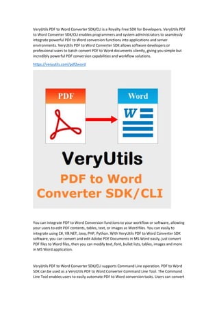 VeryUtils PDF to Word Converter SDK/CLI is a Royalty Free SDK for Developers. VeryUtils PDF
to Word Converter SDK/CLI enables programmers and system administrators to seamlessly
integrate powerful PDF to Word conversion functions into applications and server
environments. VeryUtils PDF to Word Converter SDK allows software developers or
professional users to batch convert PDF to Word documents silently, giving you simple but
incredibly powerful PDF conversion capabilities and workflow solutions.
https://veryutils.com/pdf2word
You can integrate PDF to Word Conversion functions to your workflow or software, allowing
your users to edit PDF contents, tables, text, or images as Word files. You can easily to
integrate using C#, VB.NET, Java, PHP, Python. With VeryUtils PDF to Word Converter SDK
software, you can convert and edit Adobe PDF Documents in MS Word easily, just convert
PDF files to Word files, then you can modify text, font, bullet lists, tables, images and more
in MS Word application.
VeryUtils PDF to Word Converter SDK/CLI supports Command Line operation. PDF to Word
SDK can be used as a VeryUtils PDF to Word Converter Command Line Tool. The Command
Line Tool enables users to easily automate PDF to Word conversion tasks. Users can convert
 