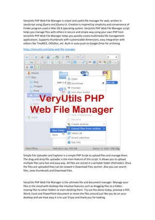 VeryUtils PHP Web File Manager is a best and useful file manager for web, written in
JavaScript using jQuery and jQuery UI. Creation is inspired by simplicity and convenience of
Finder program used in Mac OS X operating system. VeryUtils PHP Web File Manager script
helps you manage files with others in secure and simple way using your own PHP host.
VeryUtils PHP Web File Manager helps you quickly create multimedia file management
applications. Supports thumbnails with customizable dimensions, easy integration with
editors like TinyMCE, CKEditor, etc. Built-in auto-push to Google Drive for archiving.
https://veryutils.com/php-web-file-manager
Simple File Uploader and Explorer is a simple PHP Script to upload files and manage them.
The drag and drop file uploader is the main feature of this script. It allows you to upload
multiple files very fast and easy way. All files are stored in a writable folder (fileFolder). Once
the files are uploaded they can be viewed in Download Files section. Also you can search
files, view thumbnails and Download Files.
VeryUtils PHP Web File Manager is the ultimate file and document manager. Manage your
files in the cloud with desktop-like intuitive features such as dragging files to a folder,
moving files to other folders or even deleting them. Try out the demo today, preview a PDF,
Word, Excel and PowerPoint document or move the files around just like you do on your
desktop and see how easy it is to use! Enjoy and thank you for looking.
 