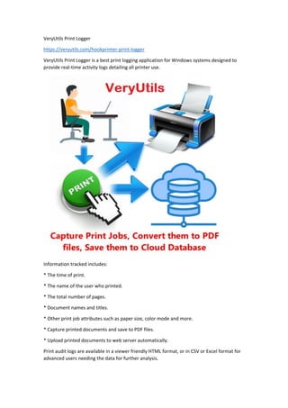 VeryUtils Print Logger
https://veryutils.com/hookprinter-print-logger
VeryUtils Print Logger is a best print logging application for Windows systems designed to
provide real-time activity logs detailing all printer use.
Information tracked includes:
* The time of print.
* The name of the user who printed.
* The total number of pages.
* Document names and titles.
* Other print job attributes such as paper size, color mode and more.
* Capture printed documents and save to PDF files.
* Upload printed documents to web server automatically.
Print audit logs are available in a viewer friendly HTML format, or in CSV or Excel format for
advanced users needing the data for further analysis.
 