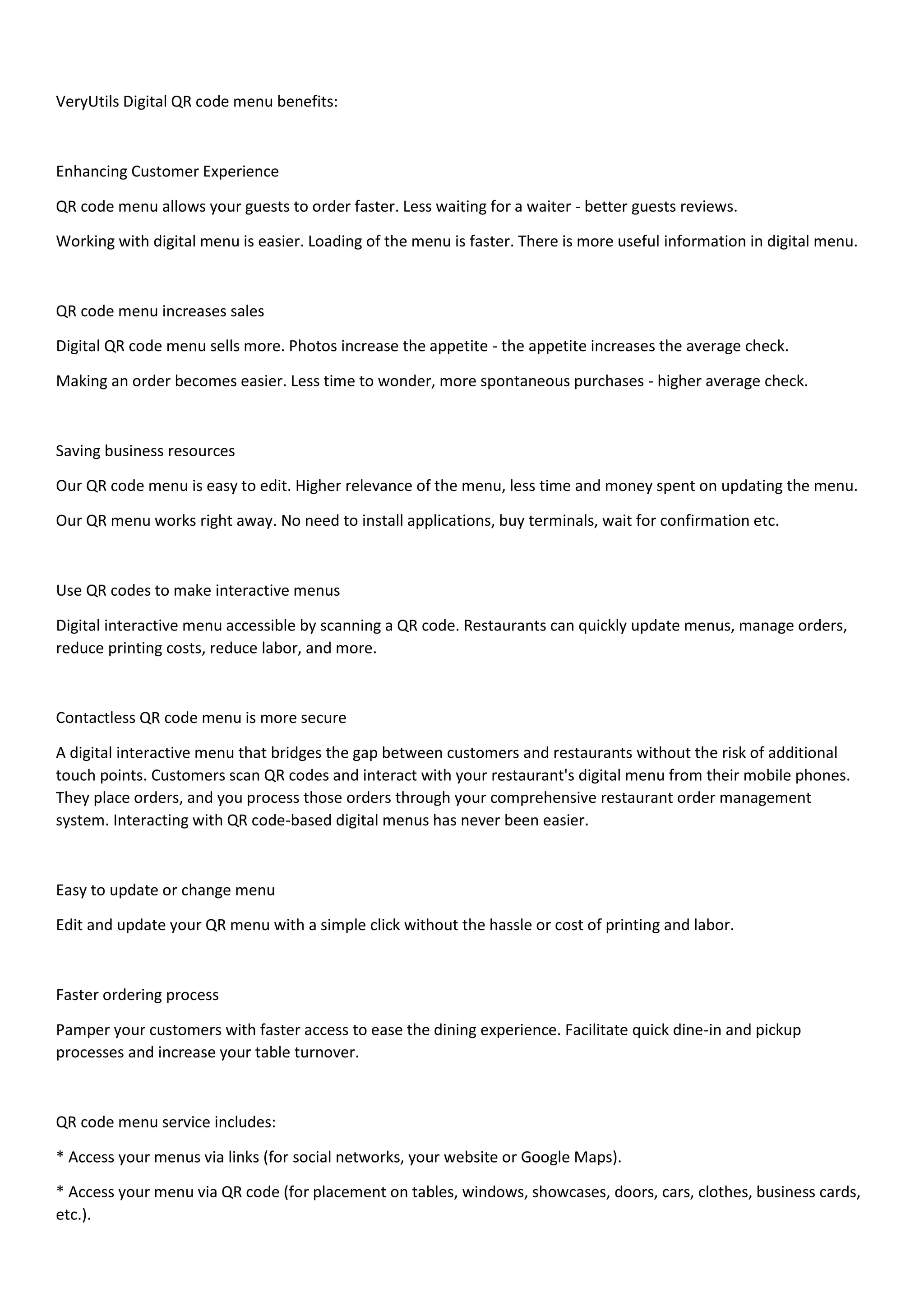 VeryUtils Digital QR code menu benefits:
Enhancing Customer Experience
QR code menu allows your guests to order faster. Less waiting for a waiter - better guests reviews.
Working with digital menu is easier. Loading of the menu is faster. There is more useful information in digital menu.
QR code menu increases sales
Digital QR code menu sells more. Photos increase the appetite - the appetite increases the average check.
Making an order becomes easier. Less time to wonder, more spontaneous purchases - higher average check.
Saving business resources
Our QR code menu is easy to edit. Higher relevance of the menu, less time and money spent on updating the menu.
Our QR menu works right away. No need to install applications, buy terminals, wait for confirmation etc.
Use QR codes to make interactive menus
Digital interactive menu accessible by scanning a QR code. Restaurants can quickly update menus, manage orders,
reduce printing costs, reduce labor, and more.
Contactless QR code menu is more secure
A digital interactive menu that bridges the gap between customers and restaurants without the risk of additional
touch points. Customers scan QR codes and interact with your restaurant's digital menu from their mobile phones.
They place orders, and you process those orders through your comprehensive restaurant order management
system. Interacting with QR code-based digital menus has never been easier.
Easy to update or change menu
Edit and update your QR menu with a simple click without the hassle or cost of printing and labor.
Faster ordering process
Pamper your customers with faster access to ease the dining experience. Facilitate quick dine-in and pickup
processes and increase your table turnover.
QR code menu service includes:
* Access your menus via links (for social networks, your website or Google Maps).
* Access your menu via QR code (for placement on tables, windows, showcases, doors, cars, clothes, business cards,
etc.).
 