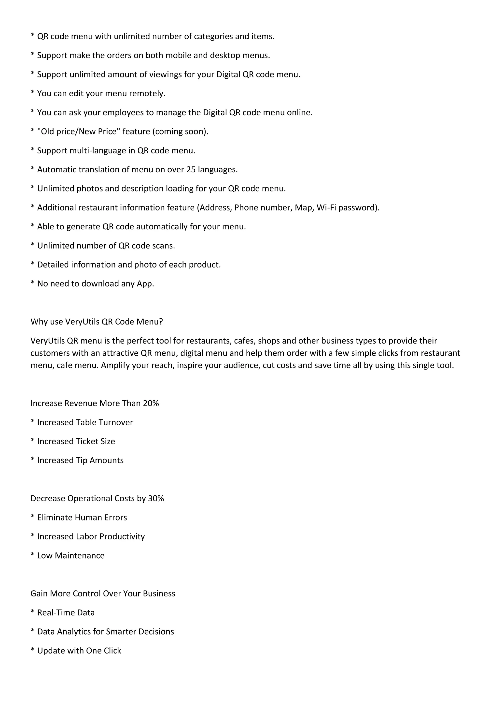 * QR code menu with unlimited number of categories and items.
* Support make the orders on both mobile and desktop menus.
* Support unlimited amount of viewings for your Digital QR code menu.
* You can edit your menu remotely.
* You can ask your employees to manage the Digital QR code menu online.
* "Old price/New Price" feature (coming soon).
* Support multi-language in QR code menu.
* Automatic translation of menu on over 25 languages.
* Unlimited photos and description loading for your QR code menu.
* Additional restaurant information feature (Address, Phone number, Map, Wi-Fi password).
* Able to generate QR code automatically for your menu.
* Unlimited number of QR code scans.
* Detailed information and photo of each product.
* No need to download any App.
Why use VeryUtils QR Code Menu?
VeryUtils QR menu is the perfect tool for restaurants, cafes, shops and other business types to provide their
customers with an attractive QR menu, digital menu and help them order with a few simple clicks from restaurant
menu, cafe menu. Amplify your reach, inspire your audience, cut costs and save time all by using this single tool.
Increase Revenue More Than 20%
* Increased Table Turnover
* Increased Ticket Size
* Increased Tip Amounts
Decrease Operational Costs by 30%
* Eliminate Human Errors
* Increased Labor Productivity
* Low Maintenance
Gain More Control Over Your Business
* Real-Time Data
* Data Analytics for Smarter Decisions
* Update with One Click
 