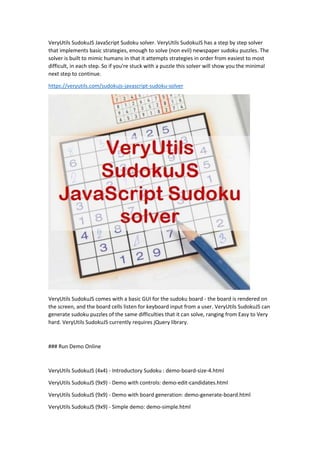VeryUtils SudokuJS JavaScript Sudoku solver. VeryUtils SudokuJS has a step by step solver
that implements basic strategies, enough to solve (non evil) newspaper sudoku puzzles. The
solver is built to mimic humans in that it attempts strategies in order from easiest to most
difficult, in each step. So if you're stuck with a puzzle this solver will show you the minimal
next step to continue.
https://veryutils.com/sudokujs-javascript-sudoku-solver
VeryUtils SudokuJS comes with a basic GUI for the sudoku board - the board is rendered on
the screen, and the board cells listen for keyboard input from a user. VeryUtils SudokuJS can
generate sudoku puzzles of the same difficulties that it can solve, ranging from Easy to Very
hard. VeryUtils SudokuJS currently requires jQuery library.
### Run Demo Online
VeryUtils SudokuJS (4x4) - Introductory Sudoku : demo-board-size-4.html
VeryUtils SudokuJS (9x9) - Demo with controls: demo-edit-candidates.html
VeryUtils SudokuJS (9x9) - Demo with board generation: demo-generate-board.html
VeryUtils SudokuJS (9x9) - Simple demo: demo-simple.html
 