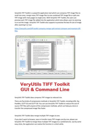 VeryUtils TIFF Toolkit is a powerful application tool which can compress TIFF image files to
small size ones, merge many TIFF image files to one combined TIFF image file or split one
TIFF image with many pages to single ones. With VeryUtils TIFF Toolkit, the users can
preview each TIFF image file added into the application which also allows users to zooming
in or out the image. VeryUtils TIFF Toolkit also supports to preview the best fit size of image
after zooming in or out.
https://veryutils.com/tiff-toolkit-compress-merge-split-extract-compare-and-maintain-tiff-
files
VeryUtils TIFF Toolkit does compress TIFF images to reduced size.
There are five kinds of compression methods in VeryUtils TIFF Toolkit, including LZW, Zip,
PackBits, CCITT G3 and CCITT G4. You can use VeryUtils TIFF Toolkit to reduce the size of
source TIFF files with anyone of the compression methods, which can help you store or
transfer the compressed image files faster.
VeryUtils TIFF Toolkit does merge multiple TIFF images to one.
If you don't want to browse, save or transfer many TIFF images one by one, please use
VeryUtils TIFF Toolkit to merge these multiple TIFF images to a combined one. Just by some
easy clicks, the application can realize this function in a short while.
 