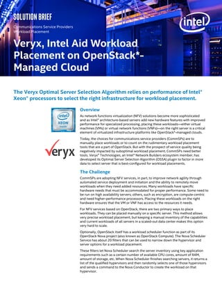 Veryx, Intel Aid Workload
Placement on OpenStack*-
Managed Cloud
Communications Service Providers
Workload Placement
Overview
As network functions virtualization (NFV) solutions become more sophisticated
and as Intel® architecture-based servers add new hardware features with improved
performance for specialized processing, placing these workloads—either virtual
machines (VMs) or virtual network functions (VNFs)—on the right server is a critical
element of virtualized infrastructure platforms like OpenStack*-managed clouds.
Today, the choices for communications service providers (CommSPs) are to
manually place workloads or to count on the rudimentary workload placement
tools that are a part of OpenStack. But with the prospect of service quality being
negatively impacted by suboptimal workload placement, CommSPs need better
tools. Veryx® Technologies, an Intel® Network Builders ecosystem member, has
developed its Optimal Server Selection Algorithm (OSSA) plugin to factor in more
data to select server that is best-configured for workload placements.
The Challenge
CommSPs are adopting NFV services, in part, to improve network agility through
automated service deployment and initiation and the ability to remotely move
workloads when they need added resources. Many workloads have specific
hardware needs that must be accommodated for proper performance. Some need to
be run on high availability servers; others, such as encryption, are compute-centric
and need higher-performance processors. Placing these workloads on the right
hardware ensures that the VM or VNF has access to the resources it needs.
For NFV services based on OpenStack, there are two primary ways to place
workloads. They can be placed manually on a specific server. This method allows
very precise workload placement, but keeping a manual inventory of the capabilities
and current workloads of all servers in a scaled-out data center makes this option
very hard to scale.
Optionally, OpenStack itself has a workload scheduler function as part of its
OpenStack Nova project (also known as OpenStack Compute). The Nova Scheduler
Service has about 20 filters that can be used to narrow down the hypervisor and
server options for a workload placement.
These filters let Nova Scheduler search the server inventory using key application
requirements such as a certain number of available CPU cores, amount of RAM,
amount of storage, etc. When Nova Scheduler finishes searching servers, it returns a
list of the qualified hypervisors and then randomly selects one of those hypervisors
and sends a command to the Nova Conductor to create the workload on that
hypervisor.
The Veryx Optimal Server Selection Algorithm relies on performance of Intel®
Xeon® processors to select the right infrastructure for workload placement.
Solution brief
 