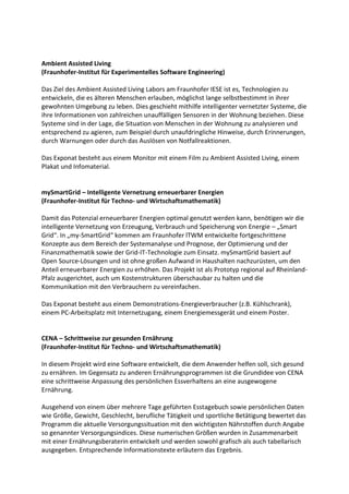 Ambient Assisted Living
(Fraunhofer-Institut für Experimentelles Software Engineering)

Das Ziel des Ambient Assisted Living Labors am Fraunhofer IESE ist es, Technologien zu
entwickeln, die es älteren Menschen erlauben, möglichst lange selbstbestimmt in ihrer
gewohnten Umgebung zu leben. Dies geschieht mithilfe intelligenter vernetzter Systeme, die
ihre Informationen von zahlreichen unauffälligen Sensoren in der Wohnung beziehen. Diese
Systeme sind in der Lage, die Situation von Menschen in der Wohnung zu analysieren und
entsprechend zu agieren, zum Beispiel durch unaufdringliche Hinweise, durch Erinnerungen,
durch Warnungen oder durch das Auslösen von Notfallreaktionen.

Das Exponat besteht aus einem Monitor mit einem Film zu Ambient Assisted Living, einem
Plakat und Infomaterial.


mySmartGrid – Intelligente Vernetzung erneuerbarer Energien
(Fraunhofer-Institut für Techno- und Wirtschaftsmathematik)

Damit das Potenzial erneuerbarer Energien optimal genutzt werden kann, benötigen wir die
intelligente Vernetzung von Erzeugung, Verbrauch und Speicherung von Energie – „Smart
Grid“. In „my-SmartGrid“ kommen am Fraunhofer lTWM entwickelte fortgeschrittene
Konzepte aus dem Bereich der Systemanalyse und Prognose, der Optimierung und der
Finanzmathematik sowie der Grid-IT-Technologie zum Einsatz. mySmartGrid basiert auf
Open Source-Lösungen und ist ohne großen Aufwand in Haushalten nachzurüsten, um den
Anteil erneuerbarer Energien zu erhöhen. Das Projekt ist als Prototyp regional auf Rheinland-
Pfalz ausgerichtet, auch um Kostenstrukturen überschaubar zu halten und die
Kommunikation mit den Verbrauchern zu vereinfachen.

Das Exponat besteht aus einem Demonstrations-Energieverbraucher (z.B. Kühlschrank),
einem PC-Arbeitsplatz mit Internetzugang, einem Energiemessgerät und einem Poster.


CENA – Schrittweise zur gesunden Ernährung
(Fraunhofer-Institut für Techno- und Wirtschaftsmathematik)

In diesem Projekt wird eine Software entwickelt, die dem Anwender helfen soll, sich gesund
zu ernähren. Im Gegensatz zu anderen Ernährungsprogrammen ist die Grundidee von CENA
eine schrittweise Anpassung des persönlichen Essverhaltens an eine ausgewogene
Ernährung.

Ausgehend von einem über mehrere Tage geführten Esstagebuch sowie persönlichen Daten
wie Größe, Gewicht, Geschlecht, berufliche Tätigkeit und sportliche Betätigung bewertet das
Programm die aktuelle Versorgungssituation mit den wichtigsten Nährstoffen durch Angabe
so genannter Versorgungsindices. Diese numerischen Größen wurden in Zusammenarbeit
mit einer Ernährungsberaterin entwickelt und werden sowohl grafisch als auch tabellarisch
ausgegeben. Entsprechende Informationstexte erläutern das Ergebnis.
 