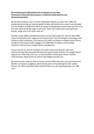 Die Entwicklung der Mikroelektronik am Beispiel von Pac-Man
(Technische Universität Kaiserslautern, Fachbereich Elektrotechnik und
Informationstechnik)

Bei Pac-Man handelt es sich um einen Videospiele-Klassiker aus dem Jahre 1980. Das
Spielprinzip beruht darauf, dass der gelbe Pac-Man alle Punkte eines Levels frisst und dabei
von vier Geistern verfolgt wird. Wenn ein großer Punkt gefressen wurde, kann man für kurze
Zeit auch selbst die Geister jagen und fressen. Wenn alle Punkte eines Levels gefressen
wurden, steigt man in ein neues Level auf.

Pac-Man wurde 1980 als Spielhallenautomat auf den Markt gebracht. War das Spiel 1980
noch eine Revolution (z.B. aufgrund von Farben!), kann man die Hardware heutzutage ohne
Probleme selbst nachbauen. Ein Prozessor mit 3 MHz verrichtete im Original seinen Dienst,
heutige PC-Prozessoren laufen dagegen mit 3.000 MHz. Im Original sind unzählige
Computer-Chips auf einer riesigen Platine untergebracht.

Schaut man sich an, wie viel Hardware man dafür heute noch braucht, sieht man
eindrucksvoll die fortschreitende Miniaturisierung der letzten 30 Jahre: Ein einziger kleiner
sogenannter FPGA-Chip reicht aus, um die komplette Schaltung der Platine mühelos
unterzubringen. Dabei kostet ein solcher Chip lediglich wenige Euro.

Der Demonstrator zeigt Pac-Man auf einem solchen FPGA-Chip. Dazu wird eine Platine mit
Monitor und Tastatur aufgebaut, damit die Besucher der Ausstellung Pac-Man spielen
können. Der FPGA-Chip bildet dabei exakt die Platine aus dem Spielautomaten von 1980
nach.
 