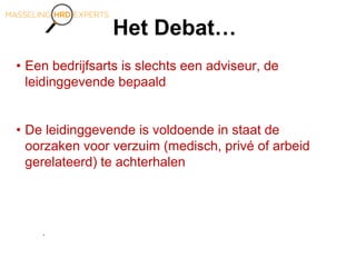 Het Debat…
• Een bedrijfsarts is slechts een adviseur, de
leidinggevende bepaald
• De leidinggevende is voldoende in staat de
oorzaken voor verzuim (medisch, privé of arbeid
gerelateerd) te achterhalen
.
 