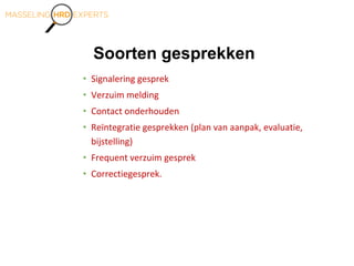 Soorten gesprekken
• Signalering gesprek
• Verzuim melding
• Contact onderhouden
• Reïntegratie gesprekken (plan van aanpak, evaluatie,
bijstelling)
• Frequent verzuim gesprek
• Correctiegesprek.
 