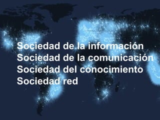 Sociedad de la información 
Sociedad de la comunicación 
Sociedad del conocimiento 
Sociedad red  