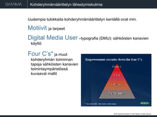 Kohderyhmämäärittelyn lähestymiskulmia Uudempia tulokkaita kohderyhmämäärittelyn kentällä ovat mm.  Motiivit  ja tarpeet Digital Media User  –typografia (DMU): sähköisten kanavien käyttö Four C’s*  ja muut  kohderyhmän toiminnan  tapoja sähköisten kanavien  toimintaympäristössä  kuvaavat mallit #  . Copyright  May 29, 2009  Satama. All rights reserved. 
