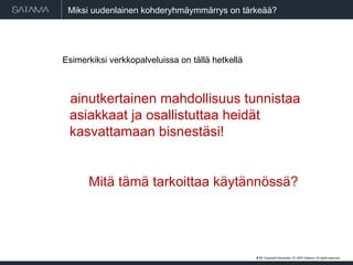 Miksi uudenlainen kohderyhmäymmärrys on tärkeää? Esimerkiksi verkkopalveluissa on tällä hetkellä ainutkertainen mahdollisuus tunnistaa asiakkaat ja osallistuttaa heidät kasvattamaan bisnestäsi!   Mitä tämä tarkoittaa käytännössä?  #  . Copyright  May 29, 2009  Satama. All rights reserved. 