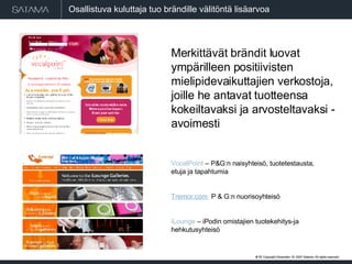 #  . Copyright  May 29, 2009  Satama. All rights reserved. #  . Copyright  May 29, 2009  Satama. All rights reserved. Osallistuva kuluttaja tuo brändille välitöntä lisäarvoa  Merkittävät brändit luovat ympärilleen positiivisten mielipidevaikuttajien verkostoja, joille he antavat tuotteensa kokeiltavaksi ja arvosteltavaksi - avoimesti VocalPoint  – P&G:n naisyhteisö, tuotetestausta, etuja ja tapahtumia Tremor.com  P & G:n nuorisoyhteisö iLounge  – iPodin omistajien tuotekehitys-ja hehkutusyhteisö 