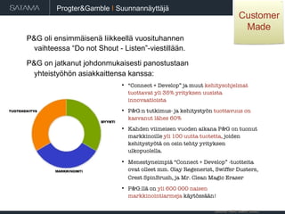 P&G oli ensimmäisenä liikkeellä vuosituhannen  vaihteessa “Do not Shout - Listen”-viestillään.  P&G on jatkanut johdonmukaisesti panostustaan  yhteistyöhön asiakkaittensa kanssa:   “ Connect + Develop” ja muut  kehitysohjelmat tuottavat yli 35% yrityksen uusista innovaatioista P&G:n tutkimus- ja kehitystyön  tuottavuus on kasvanut lähes 60% Kahden viimeisen vuoden aikana P&G on tuonut markkinoille  yli 100 uutta tuotetta,  joiden kehitystyötä on osin tehty yrityksen ulkopuolella. Menestyneimpiä “Connect + Develop” -tuotteita ovat olleet mm. Olay Regenerist, Swiffer Dusters, Crest SpinBrush, ja Mr. Clean Magic Eraser   P&G:llä on  yli 600 000 naisen markkinointiarmeja  käytössään! (source: HBR, March 2006). Progter&Gamble   I  Suunnannäyttäjä Customer Made 