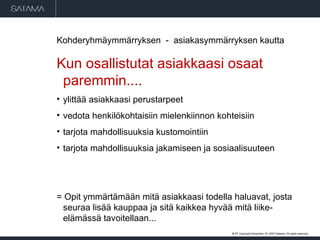 Kohderyhmäymmärryksen  -  asiakasymmärryksen kautta  Kun osallistutat asiakkaasi osaat paremmin.... ylittää asiakkaasi perustarpeet vedota henkilökohtaisiin mielenkiinnon kohteisiin tarjota mahdollisuuksia kustomointiin tarjota mahdollisuuksia jakamiseen ja sosiaalisuuteen = Opit ymmärtämään mitä asiakkaasi todella haluavat, josta seuraa lisää kauppaa ja sitä kaikkea hyvää mitä liike-elämässä tavoitellaan... #  . Copyright  May 29, 2009  Satama. All rights reserved. 
