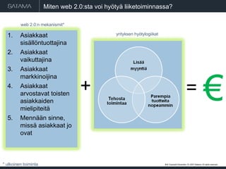 Miten web 2.0:sta voi hyötyä liiketoiminnassa? #  . Copyright  May 29, 2009  Satama. All rights reserved. + € = web 2.0:n mekanismit* yrityksen hyötylogiikat * ulkoinen toiminta Asiakkaat sisällöntuottajina Asiakkaat vaikuttajina Asiakkaat markkinoijina Asiakkaat arvostavat toisten asiakkaiden mielipiteitä Mennään sinne, missä asiakkaat jo ovat 