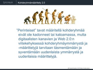 Kohderyhmämäärittely 2.0 ” Perinteiset” tavat määritellä kohderyhmää eivät ole kadonneet tai katoamassa, mutta digitaalisten kanavien ja Web 2.0:n viitekehyksessä kohderyhmäymmärrystä ja -määrittelyjä tarvitaan täsmentämään ja syventämään uudenlaista ymmärrystä ja uudenlaisia määrittelyjä. #  . Copyright  May 29, 2009  Satama. All rights reserved. 