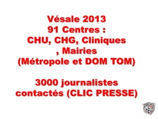 Vésale 2013
91 Centres :
CHU, CHG, Cliniques
, Mairies
(Métropole et DOM TOM)
3000 journalistes
contactés (CLIC PRESSE)
 