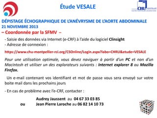 Étude VESALE
- Saisie des données via Internet (e-CRF) à l’aide du logiciel Clinsight
- Adresse de connexion :
https://www.chu-montpellier-rci.org/CSOnline/Login.aspx?labo=CHRU&etude=VESALE
Pour une utilisation optimale, vous devez naviguer à partir d’un PC et non d’un
Macintosh et utiliser un des explorateurs suivants : Internet explorer 8 ou Mozilla
Firefox.
Un e-mail contenant vos identifiant et mot de passe vous sera envoyé sur votre
boite mail dans les prochains jours
- En cas de problème avec l’e-CRF, contacter :
Audrey Jaussent au 04 67 33 03 85
ou Jean Pierre Laroche au 06 82 14 10 73
DÉPISTAGE ÉCHOGRAPHIQUE DE L’ANÉVRYSME DE L’AORTE ABDOMINALE
21 NOVEMBRE 2013
– Coordonnée par la SFMV –
 