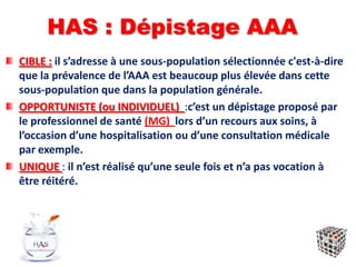 HAS : Dépistage AAA
CIBLE : il s’adresse à une sous-population sélectionnée c'est-à-dire
que la prévalence de l’AAA est beaucoup plus élevée dans cette
sous-population que dans la population générale.
OPPORTUNISTE (ou INDIVIDUEL) :c’est un dépistage proposé par
le professionnel de santé (MG) lors d’un recours aux soins, à
l’occasion d’une hospitalisation ou d’une consultation médicale
par exemple.
UNIQUE : il n’est réalisé qu’une seule fois et n’a pas vocation à
être réitéré.
 