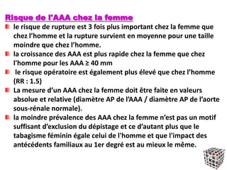 Risque de l'AAA chez la femme
le risque de rupture est 3 fois plus important chez la femme que
chez l’homme et la rupture survient en moyenne pour une taille
moindre que chez l’homme.
la croissance des AAA est plus rapide chez la femme que chez
l'homme pour les AAA ≥ 40 mm
le risque opératoire est également plus élevé que chez l’homme
(RR : 1.5)
La mesure d’un AAA chez la femme doit être faite en valeurs
absolue et relative (diamètre AP de l’AAA / diamètre AP de l’aorte
sous‐rénale normale).
la moindre prévalence des AAA chez la femme n’est pas un motif
suffisant d’exclusion du dépistage et ce d’autant plus que le
tabagisme féminin égale celui de l'homme et que l'impact des
antécédents familiaux au 1er degré est au mieux le même.
 