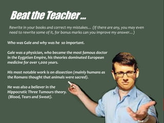BeattheTeacher…
Who was Gale and why was he so important.
Gale was a physician, who became the most famous doctor
in the Eygptian Empire, his theories dominated European
medicine for over 1,000 years.
His most notable work is on dissection (mainly humans as
the Romans thought that animals were sacred).
He was also a believer in the
Hippocratic Three Tumours theory.
(Blood, Tears and Sweat).
Rewrite in your books and correct my mistakes… (If there are any, you may even
need to rewrite some of it, for bonus marks can you improve my answer…)
 