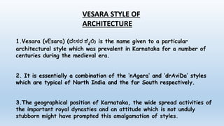 VESARA STYLE OF
ARCHITECTURE
1.Vesara (vEsara) (ವ ೇಸರ ಶ ೈಲಿ) is the name given to a particular
architectural style which was prevalent in Karnataka for a number of
centuries during the medieval era.
2. It is essentially a combination of the ‘nAgara’ and ‘drAviDa’ styles
which are typical of North India and the far South respectively.
3.The geographical position of Karnataka, the wide spread activities of
the important royal dynasties and an attitude which is not unduly
stubborn might have prompted this amalgamation of styles.
 