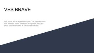 VES BRAVE
Ves brave will be a perfect choice. The theme comes
with modern, smart & elegant design that help you
show up different kind of product attractively.
 