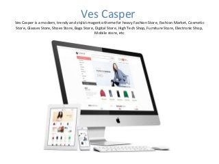 Ves Casper
Ves Casper is a modern, trendy and stylist magento theme for heavy Fashion Store, Fashion Market, Cosmetic
Store, Glasses Store, Shoes Store, Bags Store, Digital Store, High Tech Shop, Furniture Store, Electronic Shop,
Mobile store, etc
 