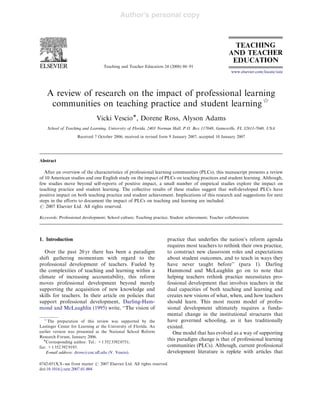 Author's personal copy
Teaching and Teacher Education 24 (2008) 80–91
A review of research on the impact of professional learning
communities on teaching practice and student learning$
Vicki VescioÃ, Dorene Ross, Alyson Adams
School of Teaching and Learning, University of Florida, 2403 Norman Hall, P.O. Box 117048, Gainesville, FL 32611-7048, USA
Received 7 October 2006; received in revised form 9 January 2007; accepted 10 January 2007
Abstract
After an overview of the characteristics of professional learning communities (PLCs), this manuscript presents a review
of 10 American studies and one English study on the impact of PLCs on teaching practices and student learning. Although,
few studies move beyond self-reports of positive impact, a small number of empirical studies explore the impact on
teaching practice and student learning. The collective results of these studies suggest that well-developed PLCs have
positive impact on both teaching practice and student achievement. Implications of this research and suggestions for next
steps in the efforts to document the impact of PLCs on teaching and learning are included.
r 2007 Elsevier Ltd. All rights reserved.
Keywords: Professional development; School culture; Teaching practice; Student achievement; Teacher collaboration
1. Introduction
Over the past 20 yr there has been a paradigm
shift gathering momentum with regard to the
professional development of teachers. Fueled by
the complexities of teaching and learning within a
climate of increasing accountability, this reform
moves professional development beyond merely
supporting the acquisition of new knowledge and
skills for teachers. In their article on policies that
support professional development, Darling-Ham-
mond and McLaughlin (1995) write, ‘‘The vision of
practice that underlies the nation’s reform agenda
requires most teachers to rethink their own practice,
to construct new classroom roles and expectations
about student outcomes, and to teach in ways they
have never taught before’’ (para 1). Darling
Hammond and McLaughlin go on to note that
helping teachers rethink practice necessitates pro-
fessional development that involves teachers in the
dual capacities of both teaching and learning and
creates new visions of what, when, and how teachers
should learn. This most recent model of profes-
sional development ultimately requires a funda-
mental change in the institutional structures that
have governed schooling, as it has traditionally
existed.
One model that has evolved as a way of supporting
this paradigm change is that of professional learning
communities (PLCs). Although, current professional
development literature is replete with articles that
ARTICLE IN PRESS
www.elsevier.com/locate/tate
0742-051X/$ - see front matter r 2007 Elsevier Ltd. All rights reserved.
doi:10.1016/j.tate.2007.01.004
$
The preparation of this review was supported by the
Lastinger Center for Learning at the University of Florida. An
earlier version was presented at the National School Reform
Research Forum, January 2006.
ÃCorresponding author. Tel.: +1 352 3392 0751;
fax: +1 352 392 9193.
E-mail address: dross@coe.uﬂ.edu (V. Vescio).
 