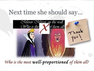 Next time she should say...




Who is the most well-proportioned of them all?
 